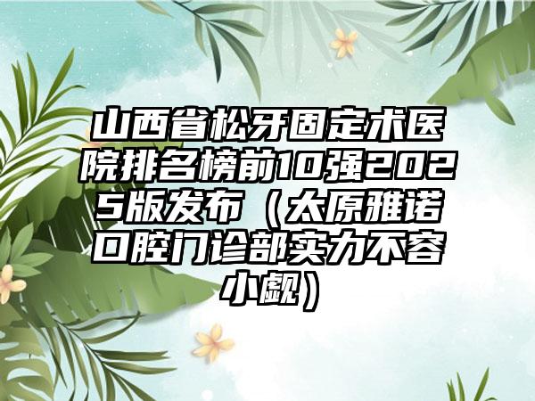 山西省松牙固定术医院排名榜前10强2025版发布（太原雅诺口腔门诊部实力不容小觑）