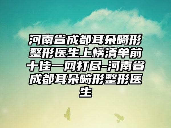 河南省成都耳朵畸形整形医生上榜清单前十佳一网打尽-河南省成都耳朵畸形整形医生