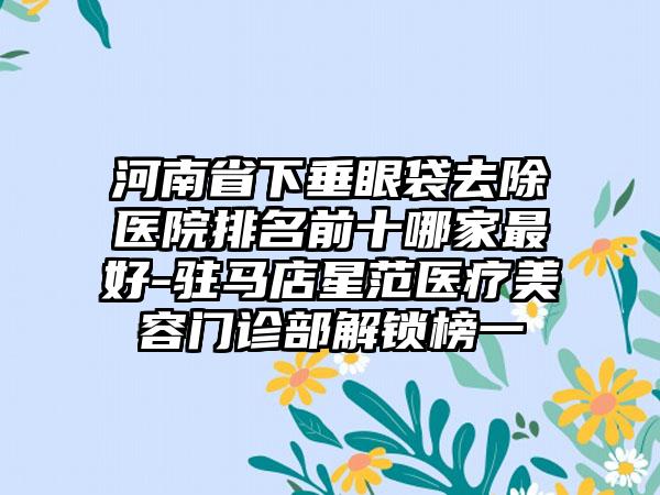 河南省下垂眼袋去除医院排名前十哪家最好-驻马店星范医疗美容门诊部解锁榜一