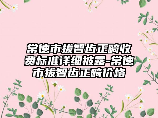 常德市拔智齿正畸收费标准详细披露-常德市拔智齿正畸价格