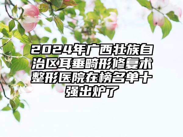 2024年广西壮族自治区耳垂畸形修复术整形医院在榜名单十强出炉了