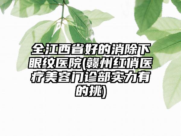 全江西省好的消除下眼纹医院(赣州红俏医疗美容门诊部实力有的挑)