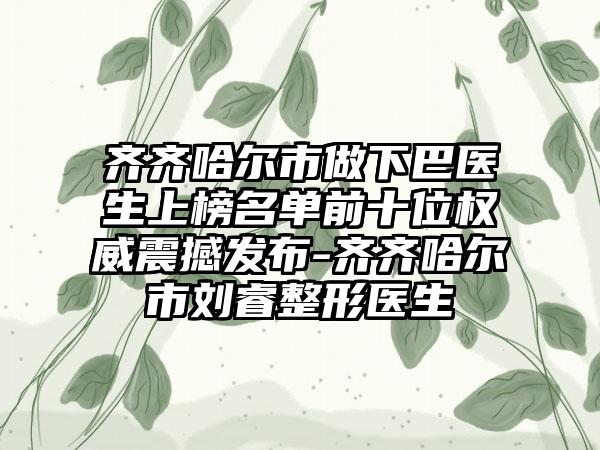 齐齐哈尔市做下巴医生上榜名单前十位权威震撼发布-齐齐哈尔市刘睿整形医生