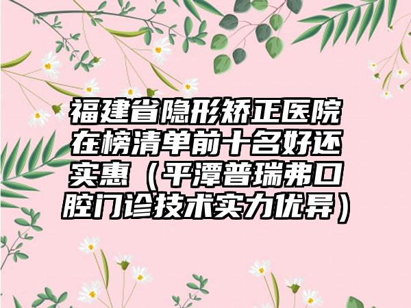 福建省隐形矫正医院在榜清单前十名好还实惠（平潭普瑞弗口腔门诊技术实力优异）