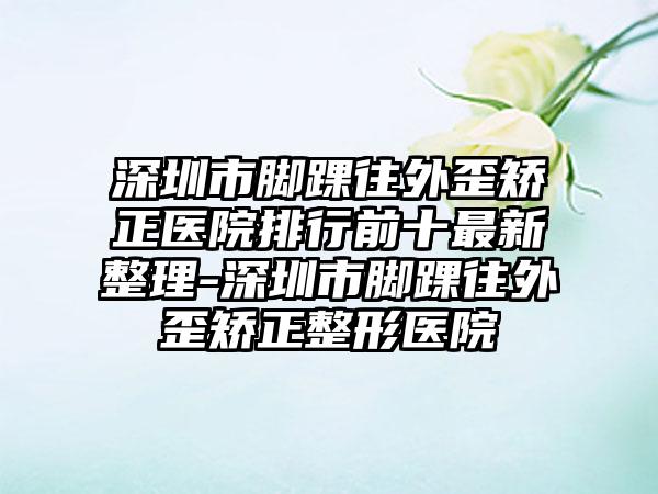 深圳市脚踝往外歪矫正医院排行前十最新整理-深圳市脚踝往外歪矫正整形医院