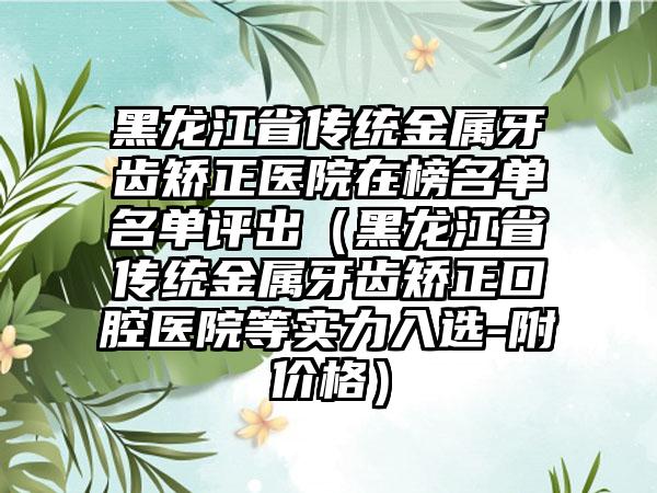 黑龙江省传统金属牙齿矫正医院在榜名单名单评出（黑龙江省传统金属牙齿矫正口腔医院等实力入选-附价格）