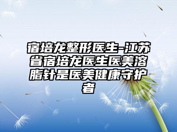 宿培龙整形医生-江苏省宿培龙医生医美溶脂针是医美健康守护者