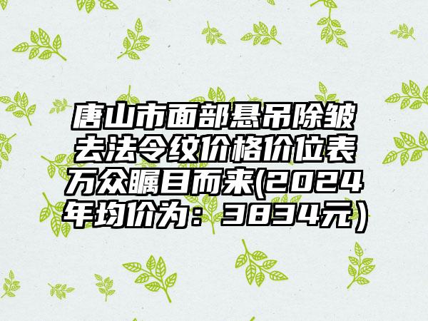 唐山市面部悬吊除皱去法令纹价格价位表万众瞩目而来(2024年均价为：3834元）