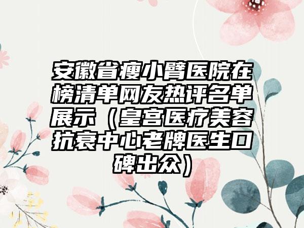 安徽省瘦小臂医院在榜清单网友热评名单展示（皇宫医疗美容抗衰中心老牌医生口碑出众）