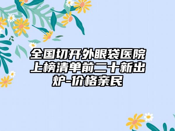 全国切开外眼袋医院上榜清单前二十新出炉-价格亲民