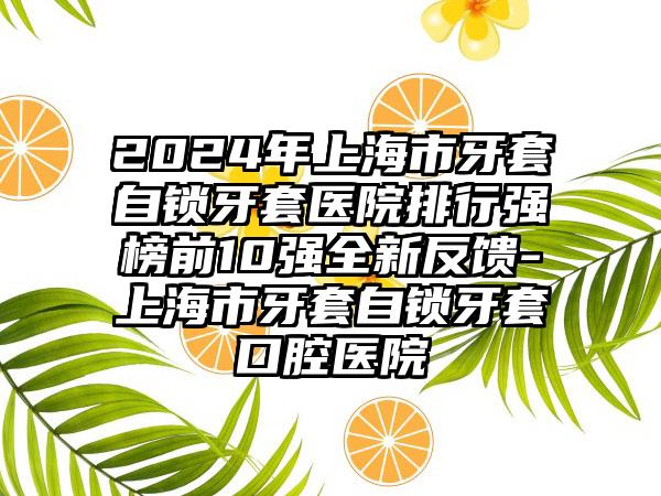 2024年上海市牙套自锁牙套医院排行强榜前10强全新反馈-上海市牙套自锁牙套口腔医院