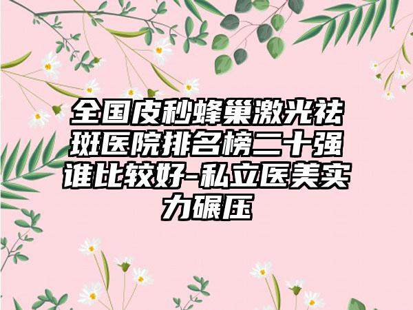 全国皮秒蜂巢激光祛斑医院排名榜二十强谁比较好-私立医美实力碾压