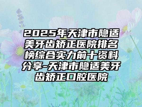 2025年天津市隐适美牙齿矫正医院排名榜综合实力前十资料分享-天津市隐适美牙齿矫正口腔医院