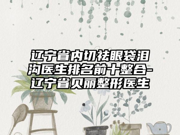 辽宁省内切祛眼袋泪沟医生排名前十整合-辽宁省贝丽整形医生