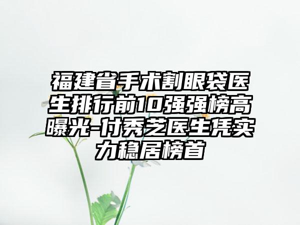 福建省手术割眼袋医生排行前10强强榜高曝光-付秀芝医生凭实力稳居榜首