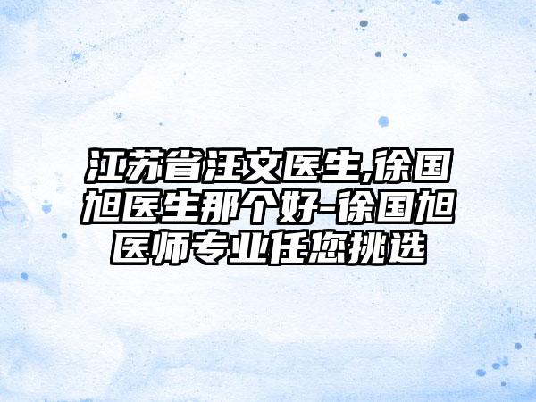 江苏省汪文医生,徐国旭医生那个好-徐国旭医师专业任您挑选