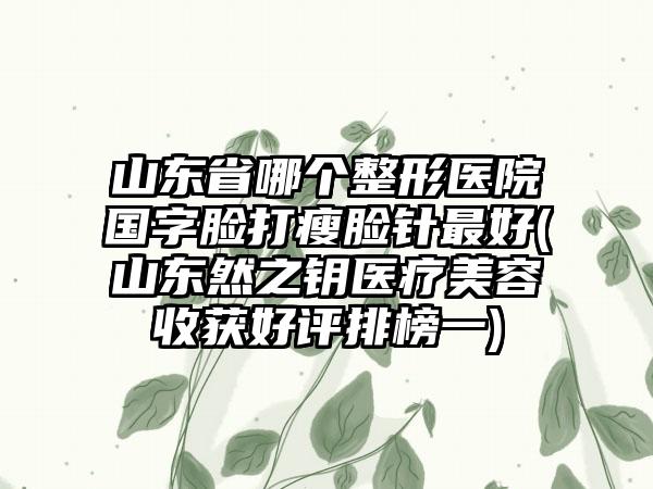 山东省哪个整形医院国字脸打瘦脸针最好(山东然之钥医疗美容收获好评排榜一)