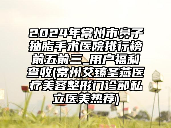 2024年常州市鼻子抽脂手术医院排行榜前五前三_用户福利查收(常州艾臻圣燕医疗美容整形门诊部私立医美热荐)