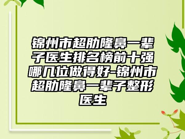 锦州市超肋隆鼻一辈子医生排名榜前十强哪几位做得好-锦州市超肋隆鼻一辈子整形医生