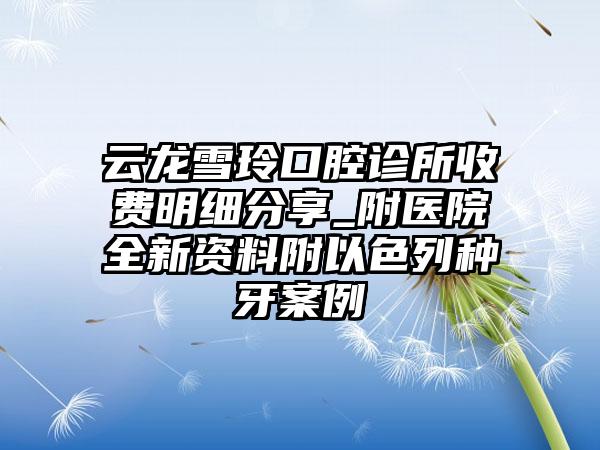 云龙雪玲口腔诊所收费明细分享_附医院全新资料附以色列种牙案例