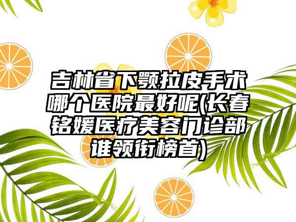 吉林省下颚拉皮手术哪个医院最好呢(长春铭媛医疗美容门诊部谁领衔榜首)