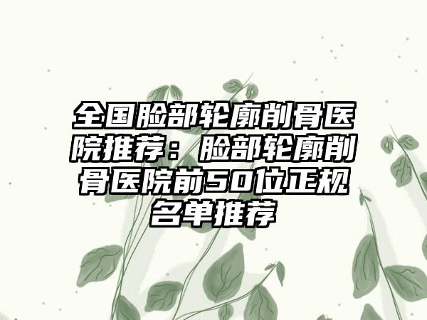 全国脸部轮廓削骨医院推荐：脸部轮廓削骨医院前50位正规名单推荐