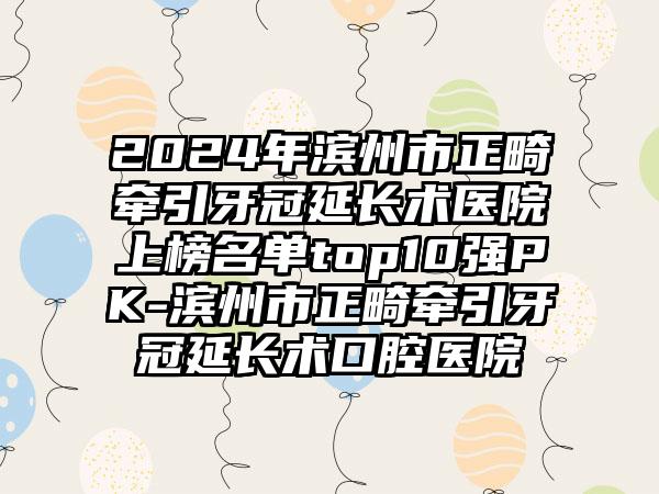 2024年滨州市正畸牵引牙冠延长术医院上榜名单top10强PK-滨州市正畸牵引牙冠延长术口腔医院