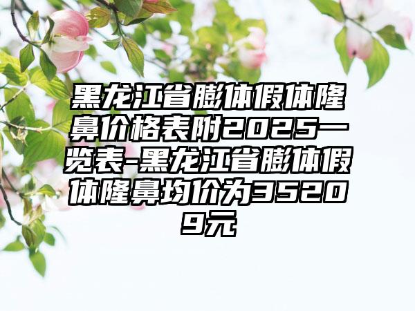 黑龙江省膨体假体隆鼻价格表附2025一览表-黑龙江省膨体假体隆鼻均价为35209元