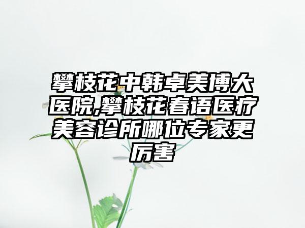 攀枝花中韩卓美博大医院,攀枝花春语医疗美容诊所哪位专家更厉害