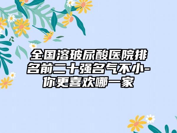 全国溶玻尿酸医院排名前二十强名气不小-你更喜欢哪一家