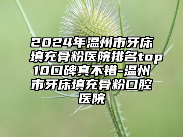 2024年温州市牙床填充骨粉医院排名top10口碑真不错-温州市牙床填充骨粉口腔医院