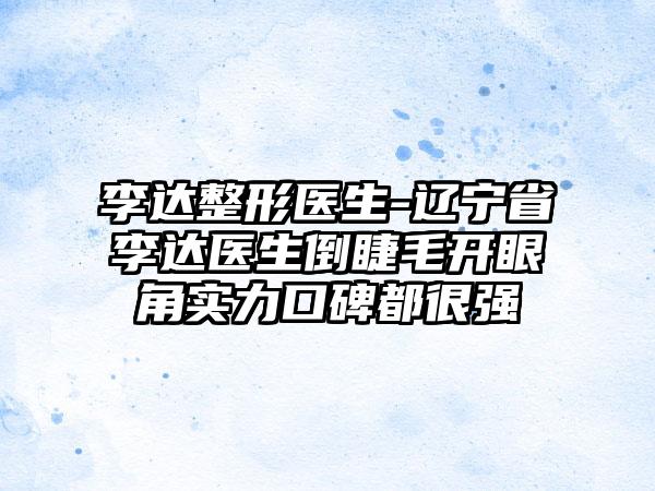 李达整形医生-辽宁省李达医生倒睫毛开眼角实力口碑都很强