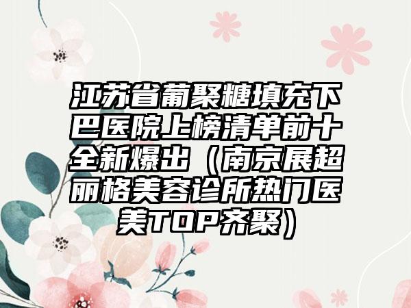 江苏省葡聚糖填充下巴医院上榜清单前十全新爆出（南京展超丽格美容诊所热门医美TOP齐聚）