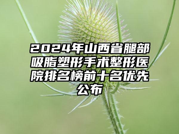 2024年山西省腿部吸脂塑形手术整形医院排名榜前十名优先公布