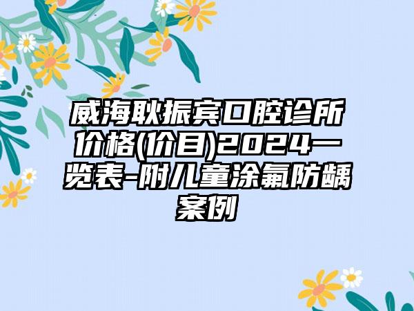 威海耿振宾口腔诊所价格(价目)2024一览表-附儿童涂氟防龋案例