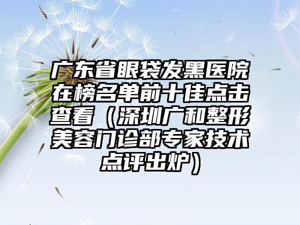 广东省眼袋发黑医院在榜名单前十佳点击查看（深圳广和整形美容门诊部专家技术点评出炉）