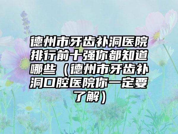 德州市牙齿补洞医院排行前十强你都知道哪些（德州市牙齿补洞口腔医院你一定要了解）