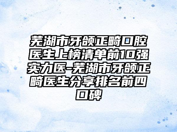 芜湖市牙颌正畸口腔医生上榜清单前10强实力医-芜湖市牙颌正畸医生分享排名前四口碑