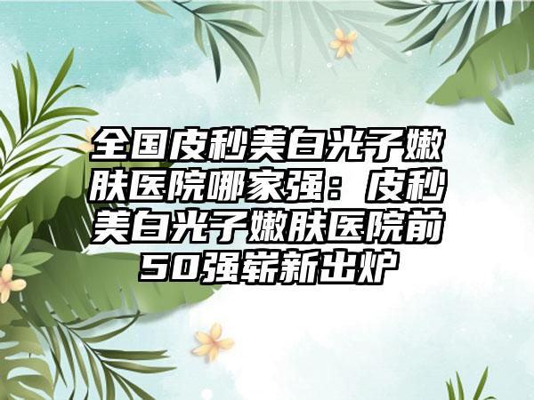 全国皮秒美白光子嫩肤医院哪家强：皮秒美白光子嫩肤医院前50强崭新出炉