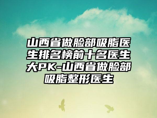 山西省做脸部吸脂医生排名榜前十名医生大PK-山西省做脸部吸脂整形医生