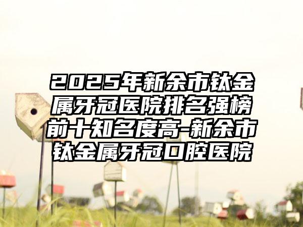 2025年新余市钛金属牙冠医院排名强榜前十知名度高-新余市钛金属牙冠口腔医院