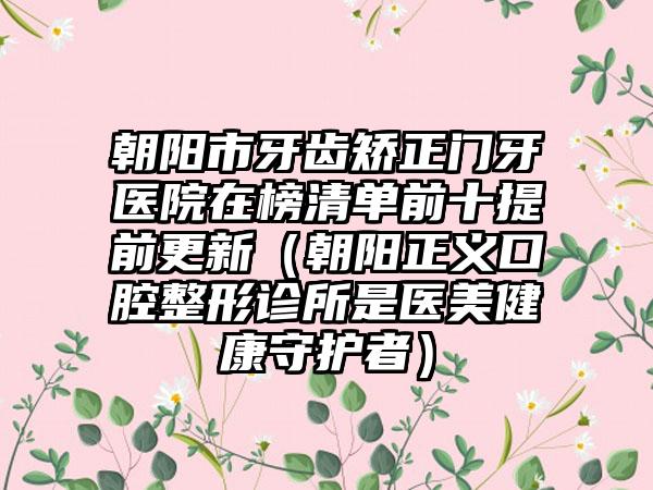 朝阳市牙齿矫正门牙医院在榜清单前十提前更新（朝阳正义口腔整形诊所是医美健康守护者）