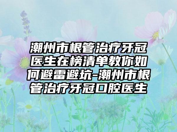 潮州市根管治疗牙冠医生在榜清单教你如何避雷避坑-潮州市根管治疗牙冠口腔医生