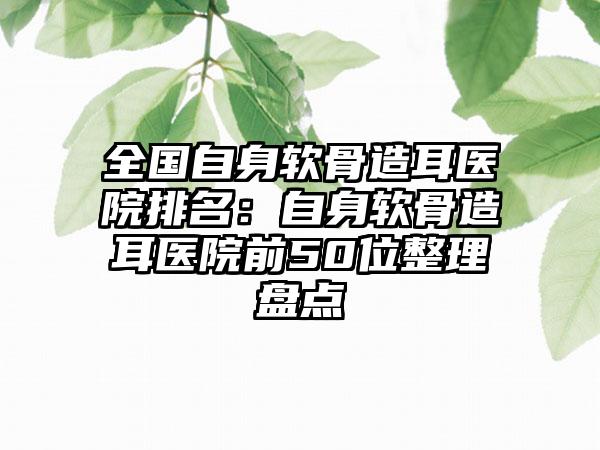 全国自身软骨造耳医院排名：自身软骨造耳医院前50位整理盘点