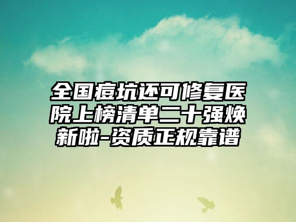 全国痘坑还可修复医院上榜清单二十强焕新啦-资质正规靠谱