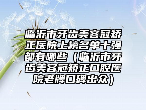 临沂市牙齿美容冠矫正医院上榜名单十强都有哪些（临沂市牙齿美容冠矫正口腔医院老牌口碑出众）