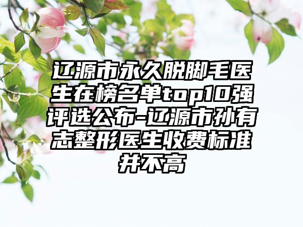 辽源市永久脱脚毛医生在榜名单top10强评选公布-辽源市孙有志整形医生收费标准并不高