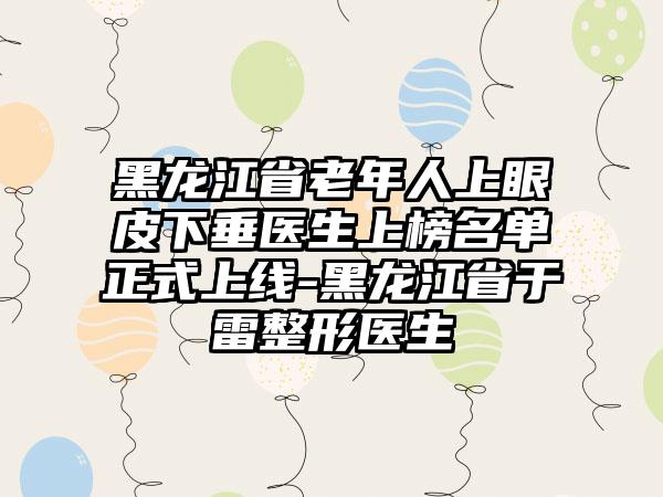 黑龙江省老年人上眼皮下垂医生上榜名单正式上线-黑龙江省于雷整形医生