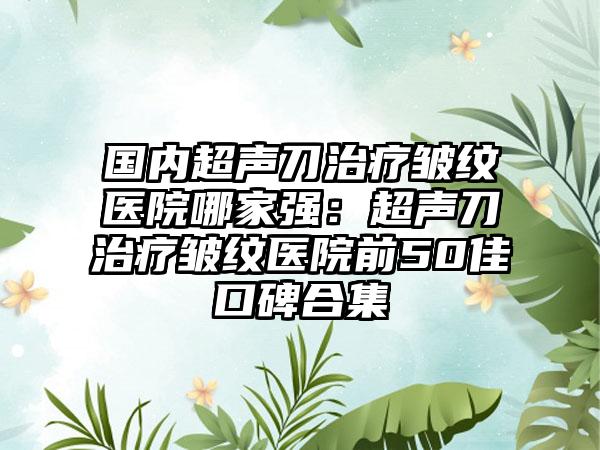 国内超声刀治疗皱纹医院哪家强：超声刀治疗皱纹医院前50佳口碑合集