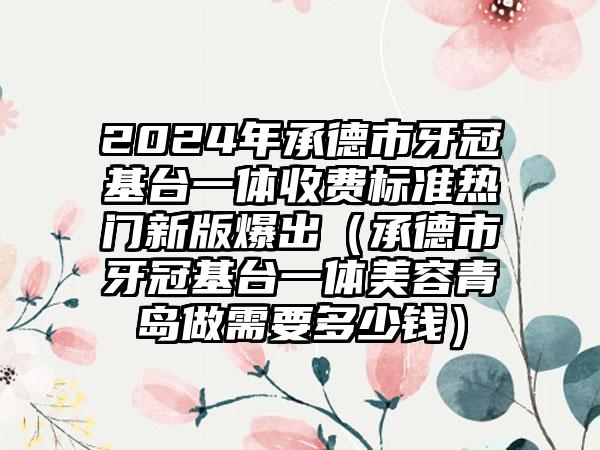 2024年承德市牙冠基台一体收费标准热门新版爆出（承德市牙冠基台一体美容青岛做需要多少钱）